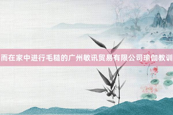 而在家中进行毛糙的广州敏讯贸易有限公司瑜伽教训